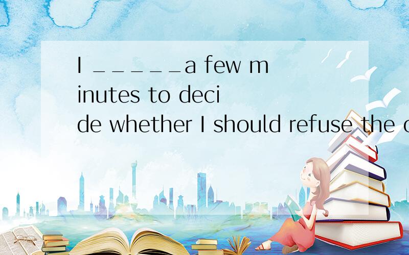 I _____a few minutes to decide whether I should refuse the offer.A.gave B.was given C.was giving D.had given