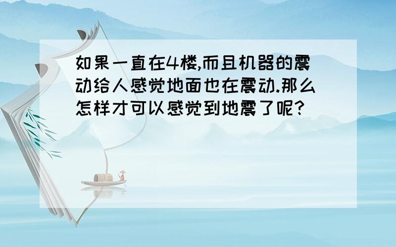 如果一直在4楼,而且机器的震动给人感觉地面也在震动.那么怎样才可以感觉到地震了呢?