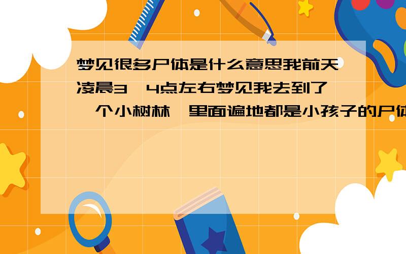 梦见很多尸体是什么意思我前天凌晨3、4点左右梦见我去到了一个小树林,里面遍地都是小孩子的尸体,还有警察在办案,当时我就吓醒了~是什么寓意,我今年23岁,