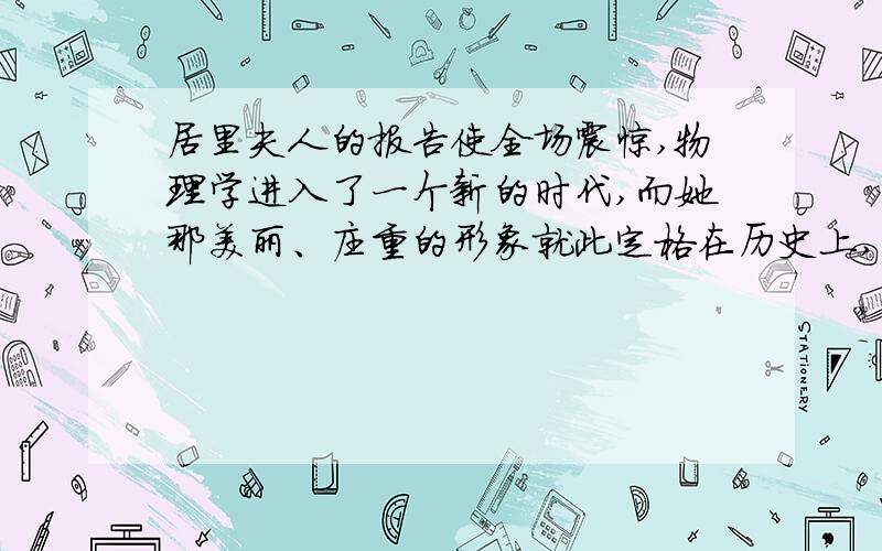 居里夫人的报告使全场震惊,物理学进入了一个新的时代,而她那美丽、庄重的形象就此定格在历史上,定格在每个人心中.这句话的理解是什么,求哥哥姐姐帮忙!