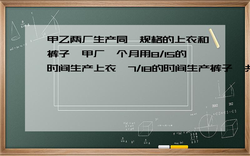 甲乙两厂生产同一规格的上衣和裤子,甲厂一个月用8/15的时间生产上衣,7/18的时间生产裤子,共生产448套衣服（每套衣服包含一件上衣和一件裤子）；乙厂一个月用2/5的时间生产上衣,3/5的时间