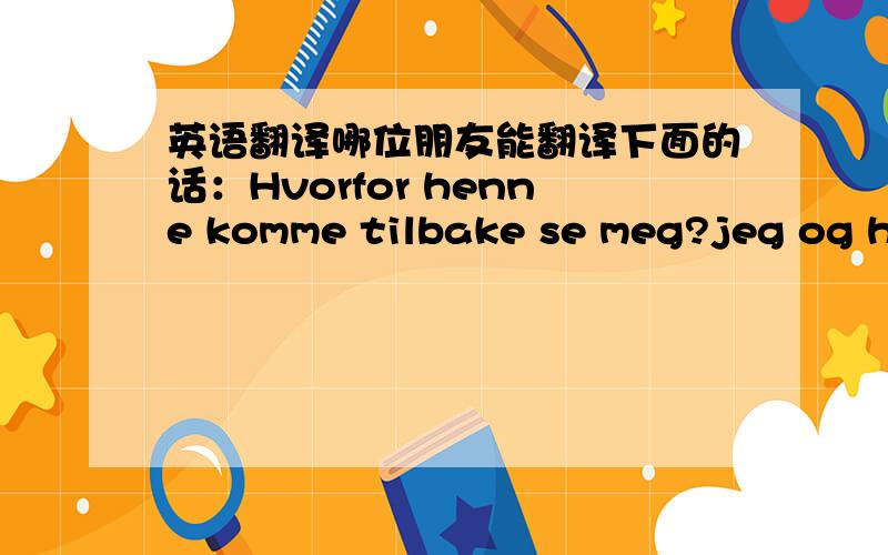 英语翻译哪位朋友能翻译下面的话：Hvorfor henne komme tilbake se meg?jeg og henne har ikke noen mer o sier!fordi jeg og hun vet at vi liker ikke hverander mer!Jeg vil ikke se henne mer fordi jeg tror hun er syk!Na som jeg kommer til a l