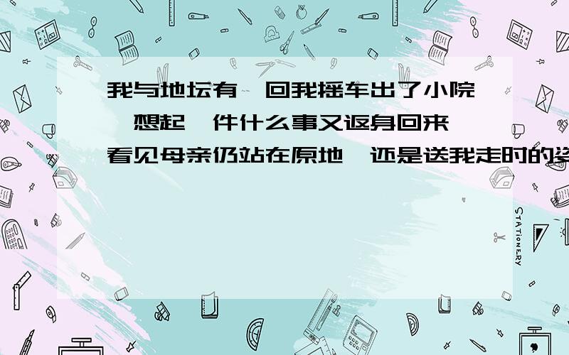 我与地坛有一回我摇车出了小院,想起一件什么事又返身回来,看见母亲仍站在原地,还是送我走时的姿势,望着我拐出小院去的那处墙角,对我的回来竟一时没有反应.待她再次送我出门的时候,她