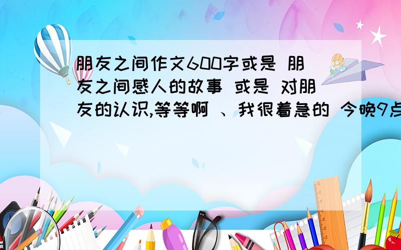 朋友之间作文600字或是 朋友之间感人的故事 或是 对朋友的认识,等等啊 、我很着急的 今晚9点之前,