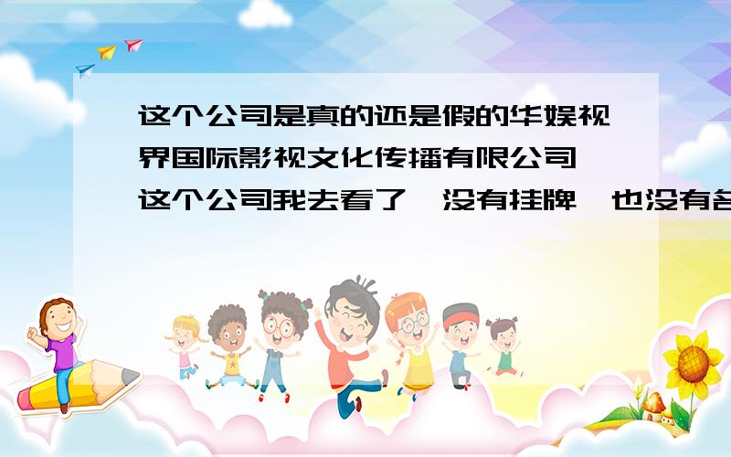 这个公司是真的还是假的华娱视界国际影视文化传播有限公司,这个公司我去看了,没有挂牌,也没有名片,营业执照也没挂出来,我看了一下,比较小,像是那种冒牌的.他们先会找你要一部分存档