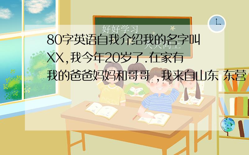 80字英语自我介绍我的名字叫XX,我今年20岁了.在家有我的爸爸妈妈和哥哥 ,我来自山东 东营 我学的是文秘专业,我现在即将面临毕业,我喜欢唱歌,喜欢写字,喜欢听音乐.我希望以后可以找到一