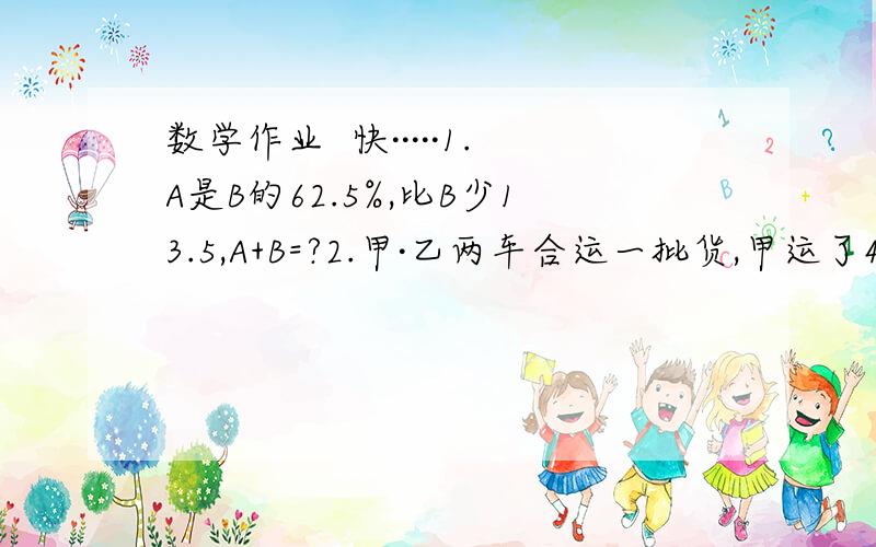 数学作业  快·····1.A是B的62.5%,比B少13.5,A+B=?2.甲·乙两车合运一批货,甲运了4/7,如果甲调30吨给乙,则两车正好运的相等,甲运多少吨?（要列式）