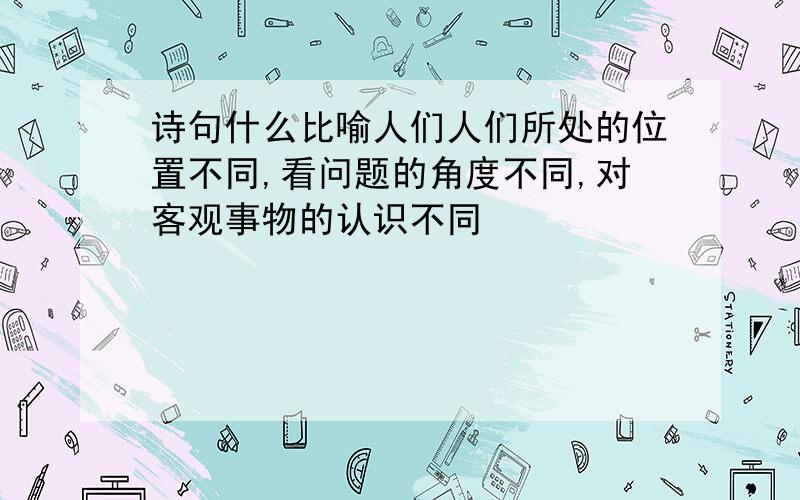 诗句什么比喻人们人们所处的位置不同,看问题的角度不同,对客观事物的认识不同