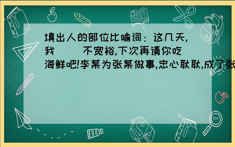 填出人的部位比喻词：这几天,我（ ）不宽裕,下次再请你吃海鲜吧!李某为张某做事,忠心耿耿,成了张某的( ).