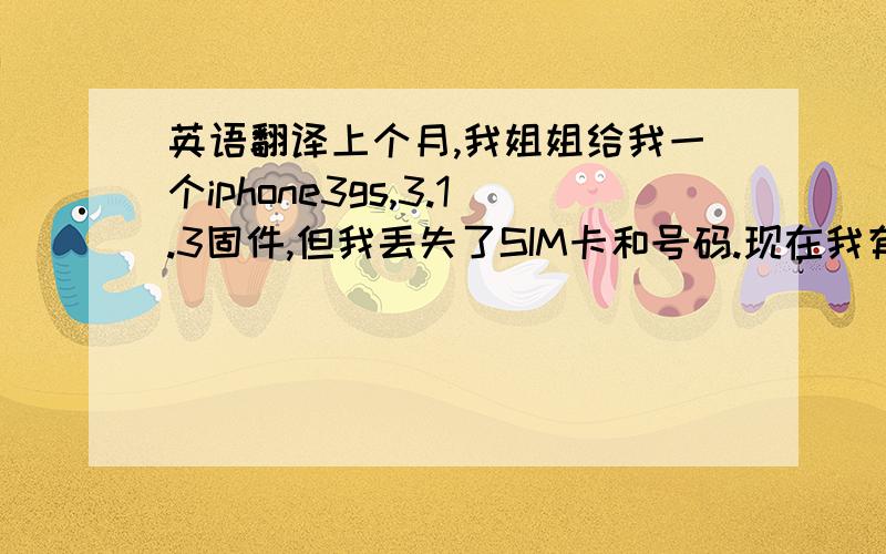 英语翻译上个月,我姐姐给我一个iphone3gs,3.1.3固件,但我丢失了SIM卡和号码.现在我有急事,但不在英国,我的iphone处于锁定状态,现在买不到O2 SIM卡,我想请你帮我解锁iphone.我将非常的感谢你!-------