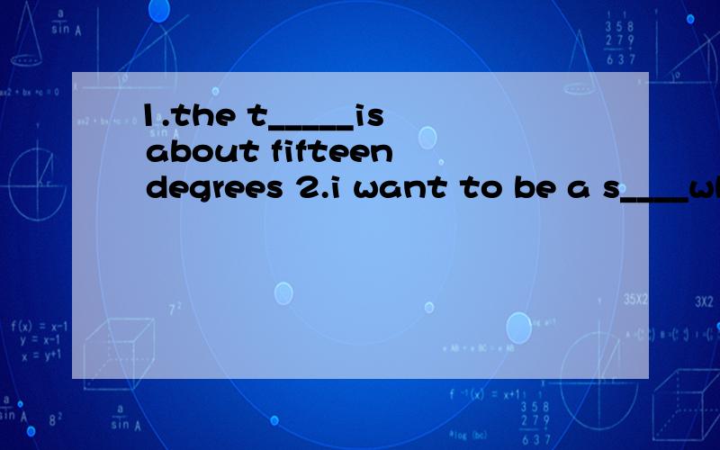 1.the t_____is about fifteen degrees 2.i want to be a s____when igrow up3.this bottle is f___of milk4.i have read a very f___ story5,he was so f___ that we became friends soon