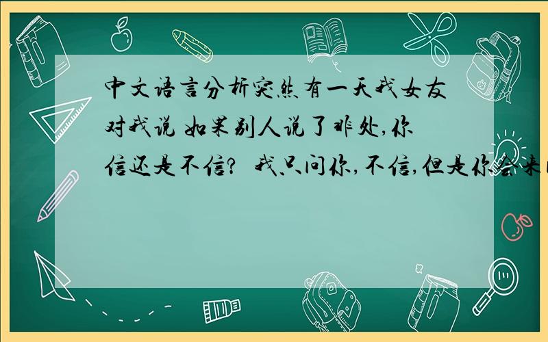 中文语言分析突然有一天我女友对我说 如果别人说了非处,你信还是不信?  我只问你,不信,但是你会来问我,对不对 ?你离开或否 ?回答就好 .别人让你早点离开我如果因为我是个非处,你,怎么办