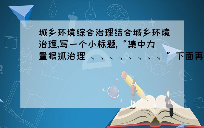 城乡环境综合治理结合城乡环境治理,写一个小标题,“集中力量狠抓治理 、、、、、、、、”下面再写一句.展现什么都可以.乡村建设