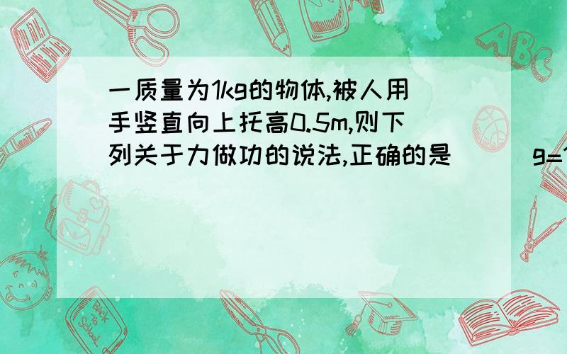 一质量为1kg的物体,被人用手竖直向上托高0.5m,则下列关于力做功的说法,正确的是 （） g=10A.重力对物体做负功,功的数值为5J;B.如果加速托高,则重力对物体做负功,功的数值大于5J;C.如果加速托