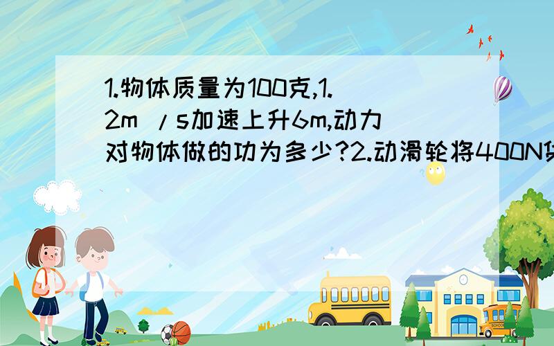 1.物体质量为100克,1.2m /s加速上升6m,动力对物体做的功为多少?2.动滑轮将400N货以0.5m/s的速度竖直上升,绳段作用力250N,作用力有用功是?有用功率是?若用此滑轮提1000N的重物,作用于绳端的拉力是