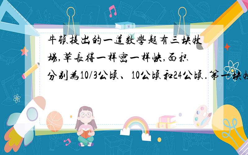 牛顿提出的一道数学题有三块牧场,草长得一样密一样快,面积分别为10/3公顷、10公顷和24公顷.第一块牧场12头牛可吃4个星期,第二块牧场21头牛可吃9个星期,第三块牧场可供多少头牛吃18个星期?