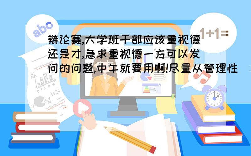 辩论赛,大学班干部应该重视德还是才,急求重视德一方可以发问的问题,中午就要用啊!尽量从管理性（凝聚力,减少矛盾,提高工作效率）这个方面来想