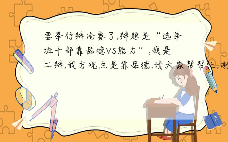 要举行辩论赛了,辩题是“选举班干部靠品德VS能力”,我是二辩,我方观点是靠品德,请大家帮帮忙,谢谢咯“学生选举干部主要看品德VS学生选举干部主要看能力”我方观点：学生选举干部主要