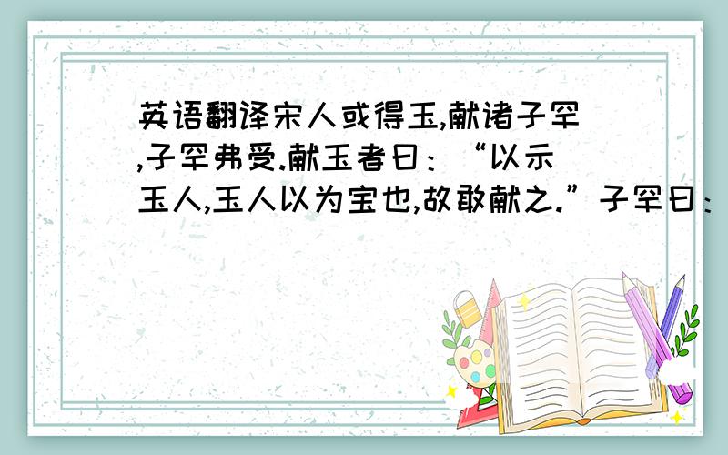 英语翻译宋人或得玉,献诸子罕,子罕弗受.献玉者曰：“以示玉人,玉人以为宝也,故敢献之.”子罕曰：“我以不贪为宝,尔以玉为宝.若以与我,皆丧宝也,不若人有其宝.”稽首而告曰：“小人怀