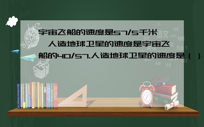 宇宙飞船的速度是57/5千米,人造地球卫星的速度是宇宙飞船的40/57.人造地球卫星的速度是（）千米 算式