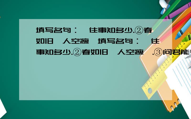 填写名句：,往事知多少.②春如旧,人空瘦,填写名句：,往事知多少.②春如旧,人空瘦,.③问君能有几多愁,.④ ,又岂在朝朝暮暮.