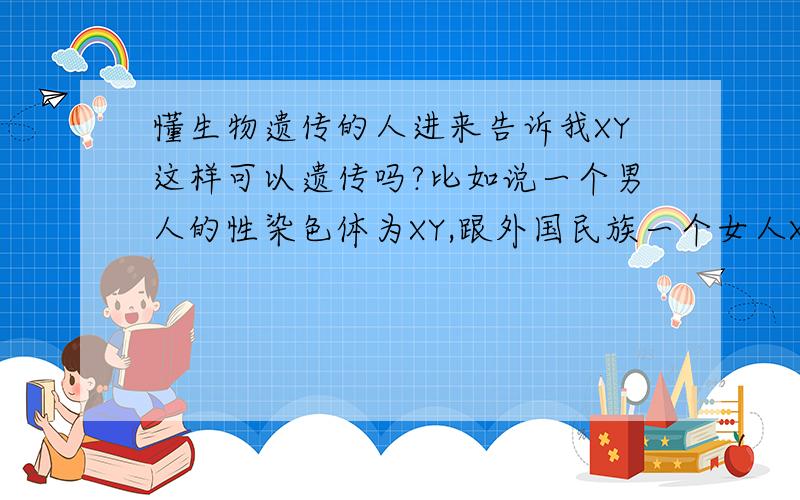 懂生物遗传的人进来告诉我XY这样可以遗传吗?比如说一个男人的性染色体为XY,跟外国民族一个女人XX通婚后剩下的男孩子,请问他们的孩子的性染色体XY,那个Y是原来的他爸的Y吗,还是经过改变