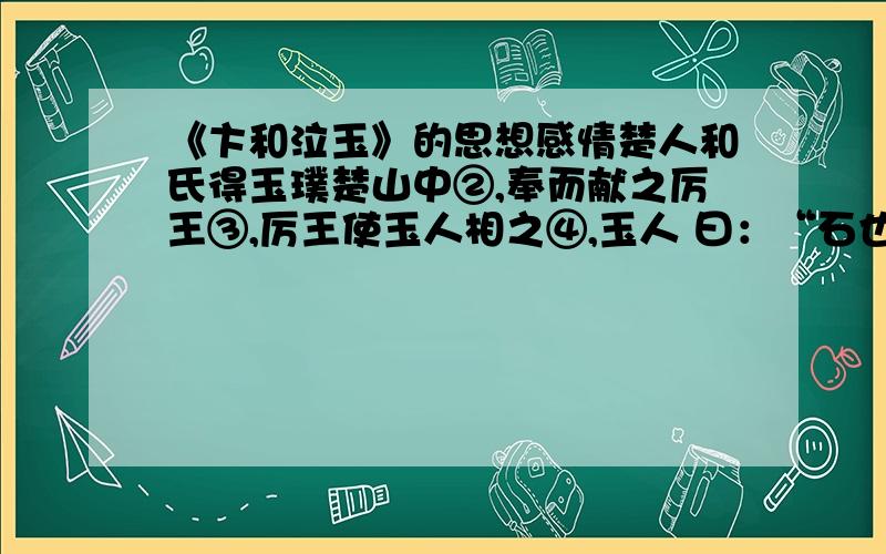 《卞和泣玉》的思想感情楚人和氏得玉璞楚山中②,奉而献之厉王③,厉王使玉人相之④,玉人 曰：“石也.”王以和为诳⑤,而刖其左足⑥.及厉王薨⑦,武王即位⑧,和又奉 其璞而献之武王,武王