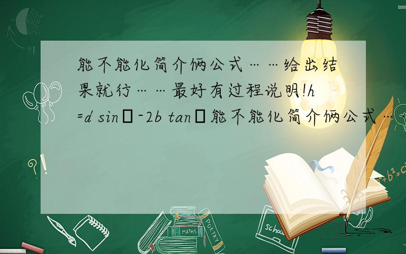 能不能化简介俩公式……给出结果就行……最好有过程说明!h=d sinθ-2b tanθ能不能化简介俩公式……给出结果就行……最好有过程说明!h=d sinθ-2b tanθ b=r cosθ-(h/2tanθ)