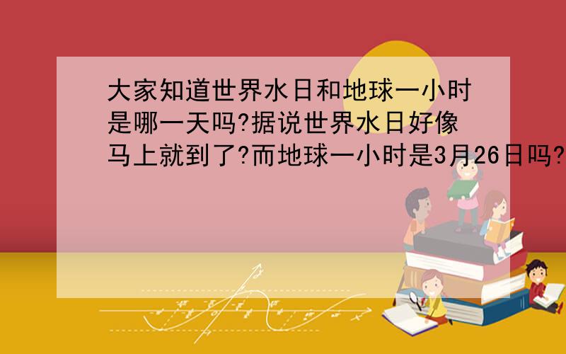 大家知道世界水日和地球一小时是哪一天吗?据说世界水日好像马上就到了?而地球一小时是3月26日吗?（今年）