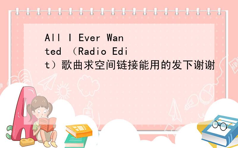 All I Ever Wanted （Radio Edit）歌曲求空间链接能用的发下谢谢