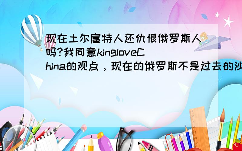 现在土尔扈特人还仇恨俄罗斯人吗?我同意kingloveChina的观点，现在的俄罗斯不是过去的沙俄。但是小日本不一样，现在小日本军国主义有复活的迹象。 小犬蠢一螂参拜靖国神厕，犸绳太螂否