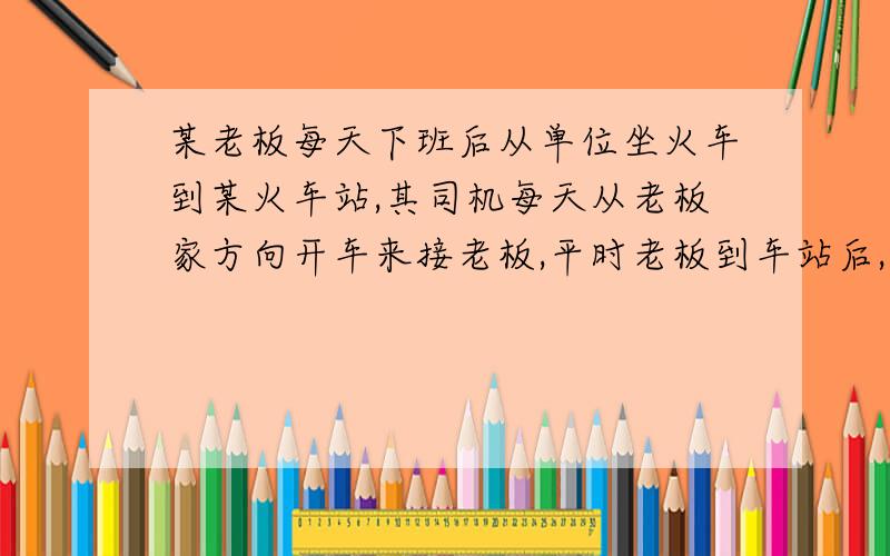 某老板每天下班后从单位坐火车到某火车站,其司机每天从老板家方向开车来接老板,平时老板到车站后,司机也恰好赶到,可是一天司机晚出发了30分钟,于是老板到车站后便步行回家,途中和司