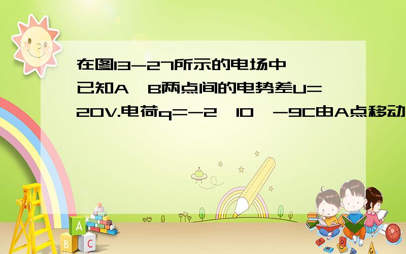 在图13-27所示的电场中,已知A、B两点间的电势差U=20V.电荷q=-2*10^-9C由A点移动到B点,电场力所做的功是多少?电势能是增加还是减少,增加或者减少多少?