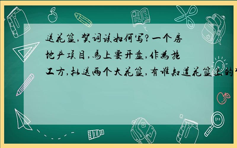 送花篮,贺词该如何写?一个房地产项目,马上要开盘,作为施工方,拟送两个大花篮,有谁知道花篮上的贺词该如何写呢?我这里有一条,还差一条,请大家想想办法,