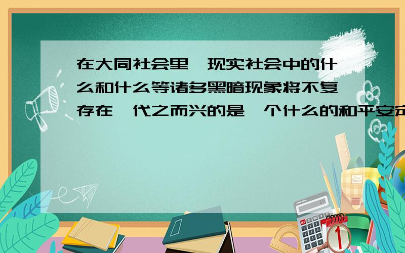 在大同社会里,现实社会中的什么和什么等诸多黑暗现象将不复存在,代之而兴的是一个什么的和平安定的局面