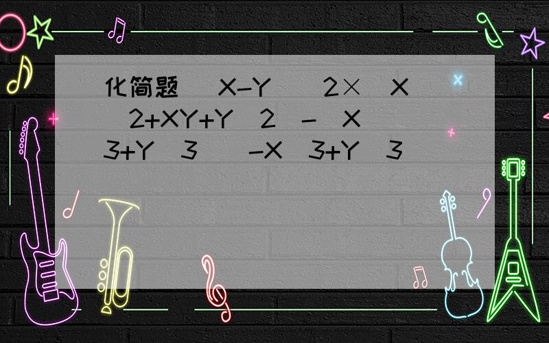 化简题 （X-Y)^2×(X^2+XY+Y^2)-(X^3+Y^3)(-X^3+Y^3)