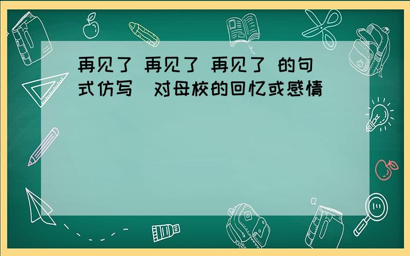 再见了 再见了 再见了 的句式仿写（对母校的回忆或感情）