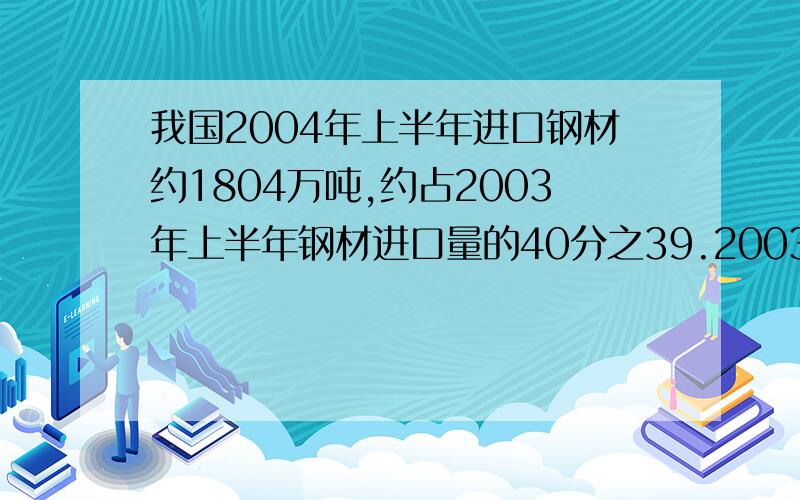 我国2004年上半年进口钢材约1804万吨,约占2003年上半年钢材进口量的40分之39.2003年上半年我国大约进口钢等量关系式