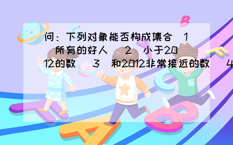 问：下列对象能否构成集合（1）所有的好人 （2）小于2012的数 （3）和2012非常接近的数 （4）小于5的自然数 （5）不等式2x+1＞7的整数解 （6）方程x^2+1=0的实数解