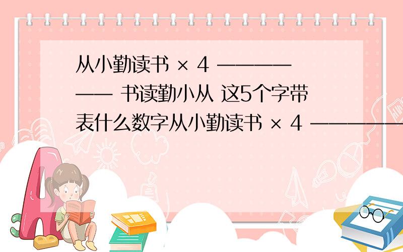 从小勤读书 × 4 —————— 书读勤小从 这5个字带表什么数字从小勤读书 × 4 —————— 书读勤小从 这5个字带表什么数字时才满足这个乘法?