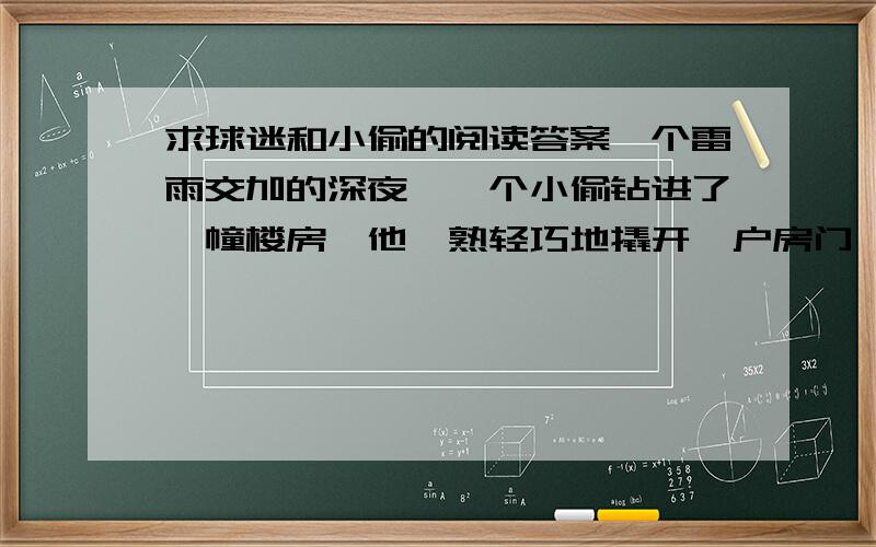 求球迷和小偷的阅读答案一个雷雨交加的深夜,一个小偷钻进了一幢楼房,他娴熟轻巧地撬开一户房门,当他蹑手蹑脚进入客厅时,他愣住了,一个男人正在聚精会神地看电视,电视屏幕上播放着一