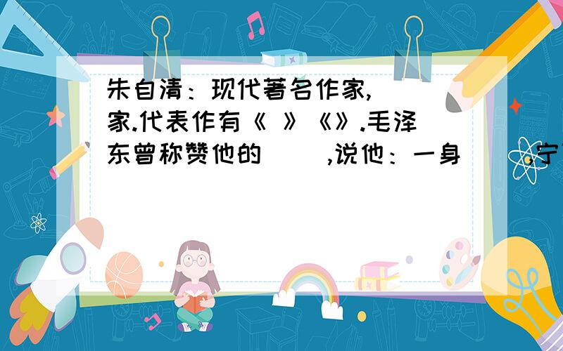 朱自清：现代著名作家,（ ）家.代表作有《 》《》.毛泽东曾称赞他的（ ）,说他：一身（ ）,宁可1.朱自清：现代著名作家,（ ）家.代表作有《 》《 》.毛泽东曾称赞他的（ ）,说他：一身（