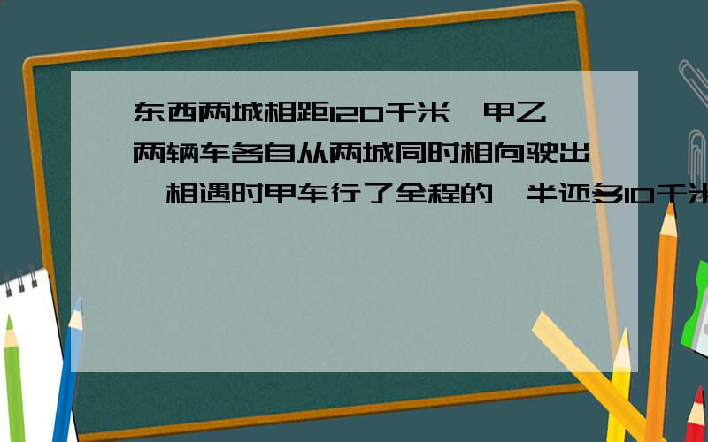 东西两城相距120千米,甲乙两辆车各自从两城同时相向驶出,相遇时甲车行了全程的一半还多10千米,相遇时乙车行了多少千米