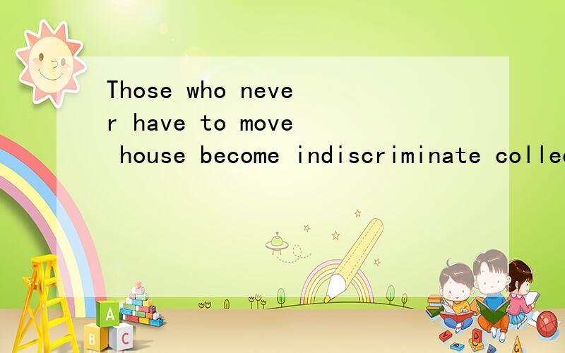 Those who never have to move house become indiscriminate collectors of what can only be described as clutter.what can only be described as clutter.