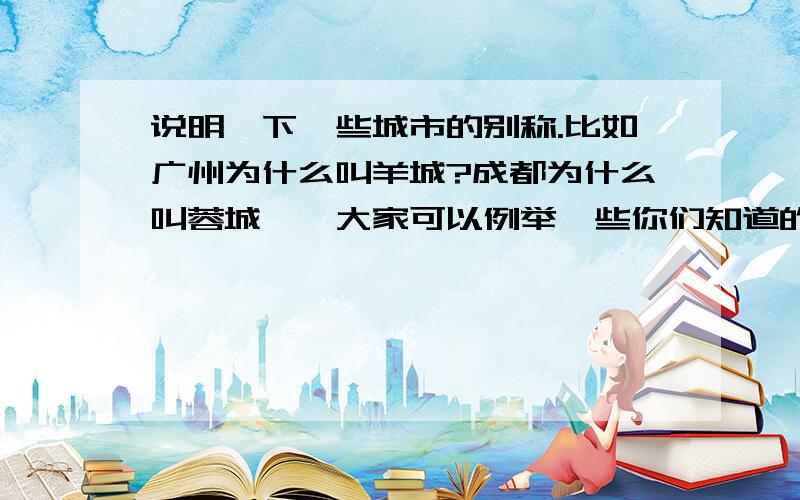 说明一下一些城市的别称.比如广州为什么叫羊城?成都为什么叫蓉城……大家可以例举一些你们知道的城市别称.然后加以说明!