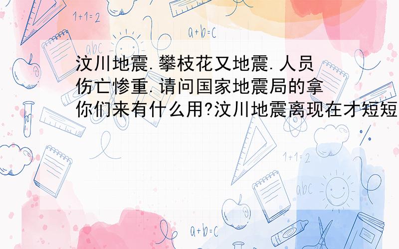 汶川地震.攀枝花又地震.人员伤亡惨重.请问国家地震局的拿你们来有什么用?汶川地震离现在才短短的4个月不到,现在攀枝花又地震了.而且两次地震给我们带来的是悲伤.在地震中毁灭了多少