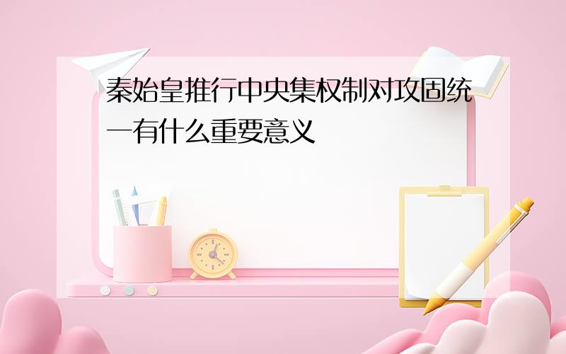 秦始皇推行中央集权制对攻固统一有什么重要意义