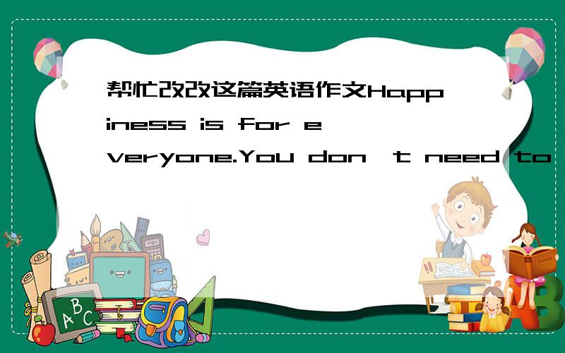 帮忙改改这篇英语作文Happiness is for everyone.You don't need to care about those people who have beautiful houses with large gardens and swimming pools or those who have nice cars and a lot of money and so on,why?Because those who have big