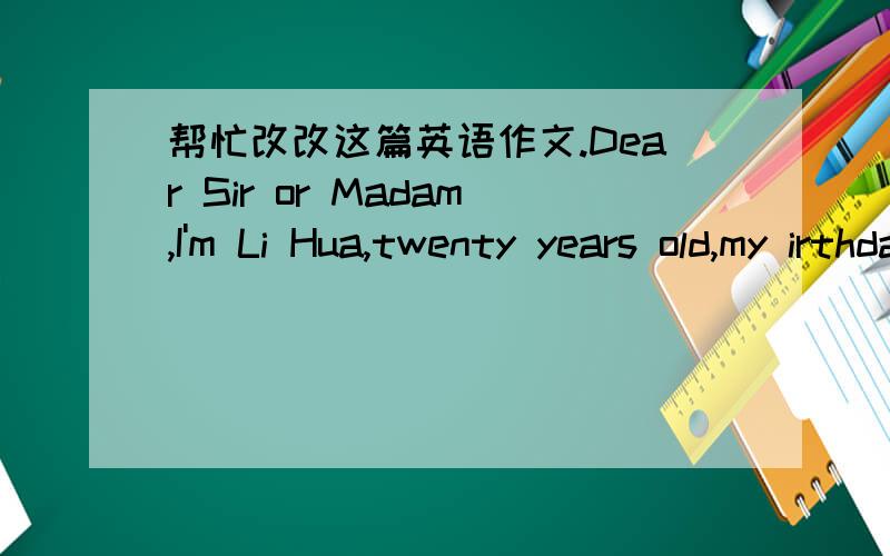 帮忙改改这篇英语作文.Dear Sir or Madam,I'm Li Hua,twenty years old,my irthday date in May 6th,1990.I saw yous put out the wanted,want a English teacher for children between 6 and 12,I think I can do it.I can speak English well,be able to dr