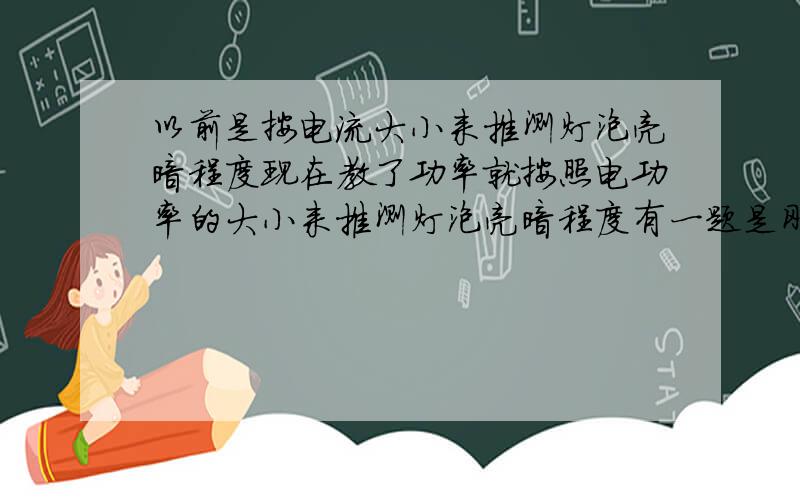 以前是按电流大小来推测灯泡亮暗程度现在教了功率就按照电功率的大小来推测灯泡亮暗程度有一题是刚教了功率做的我用电流大小来推测灯泡亮暗程度按照以前肯定是不会错的到底是按照